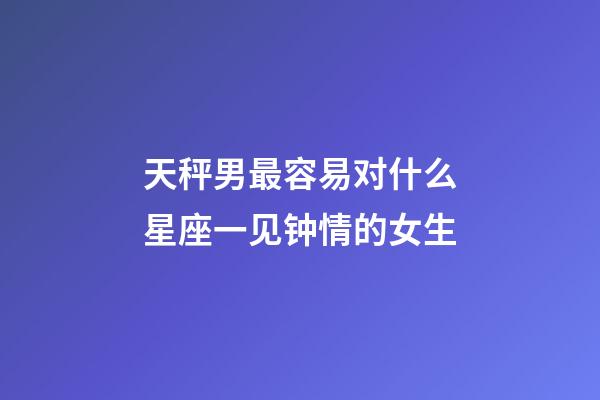 天秤男最容易对什么星座一见钟情的女生-第1张-星座运势-玄机派