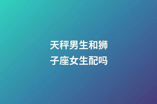 天秤男生和狮子座女生配吗-第1张-星座运势-玄机派