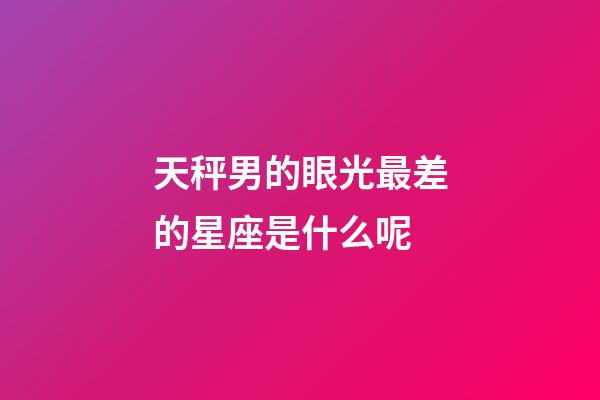 天秤男的眼光最差的星座是什么呢-第1张-星座运势-玄机派