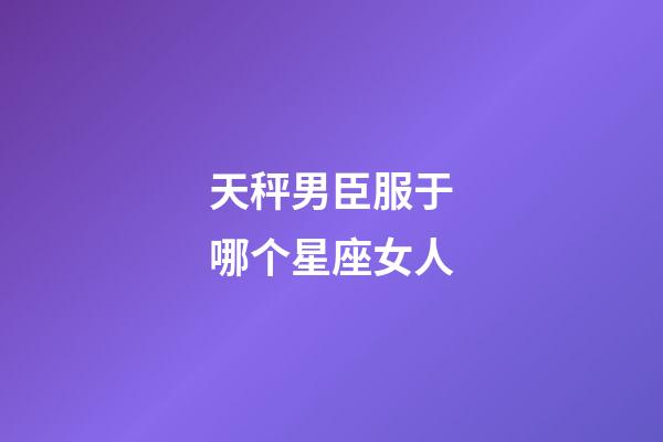 天秤男臣服于哪个星座女人-第1张-星座运势-玄机派