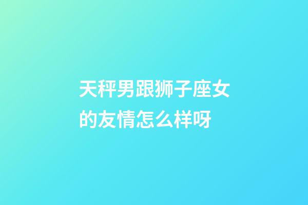 天秤男跟狮子座女的友情怎么样呀-第1张-星座运势-玄机派