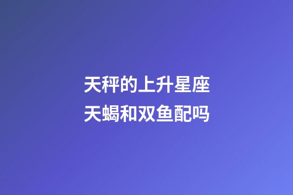 天秤的上升星座天蝎和双鱼配吗-第1张-星座运势-玄机派