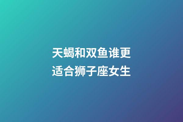 天蝎和双鱼谁更适合狮子座女生-第1张-星座运势-玄机派