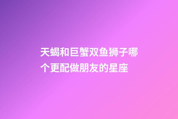 天蝎和巨蟹双鱼狮子哪个更配做朋友的星座-第1张-星座运势-玄机派