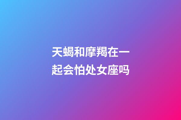 天蝎和摩羯在一起会怕处女座吗-第1张-星座运势-玄机派