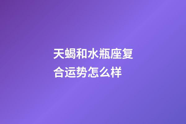 天蝎和水瓶座复合运势怎么样-第1张-星座运势-玄机派