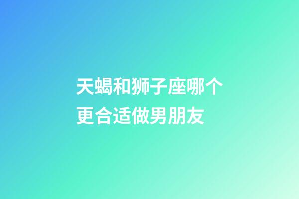 天蝎和狮子座哪个更合适做男朋友-第1张-星座运势-玄机派