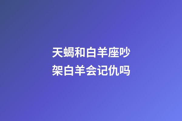 天蝎和白羊座吵架白羊会记仇吗-第1张-星座运势-玄机派