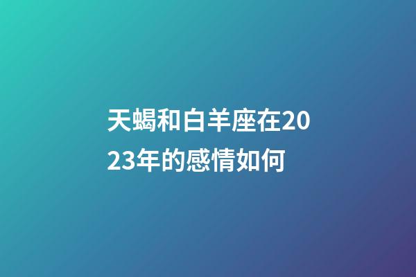 天蝎和白羊座在2023年的感情如何-第1张-星座运势-玄机派