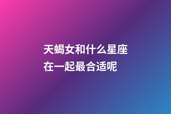 天蝎女和什么星座在一起最合适呢-第1张-星座运势-玄机派