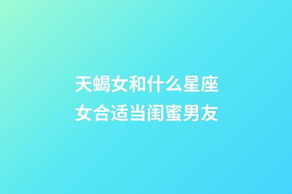 天蝎女和什么星座女合适当闺蜜男友-第1张-星座运势-玄机派