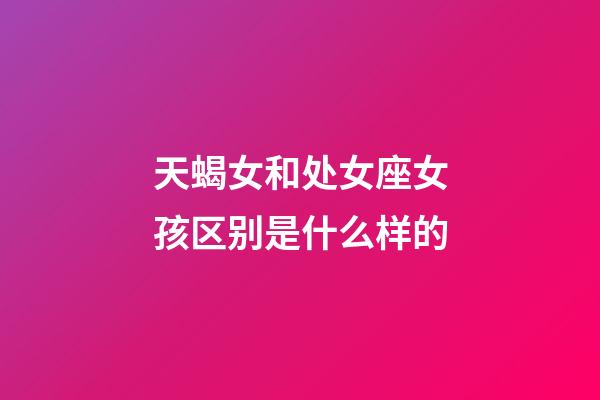 天蝎女和处女座女孩区别是什么样的-第1张-星座运势-玄机派