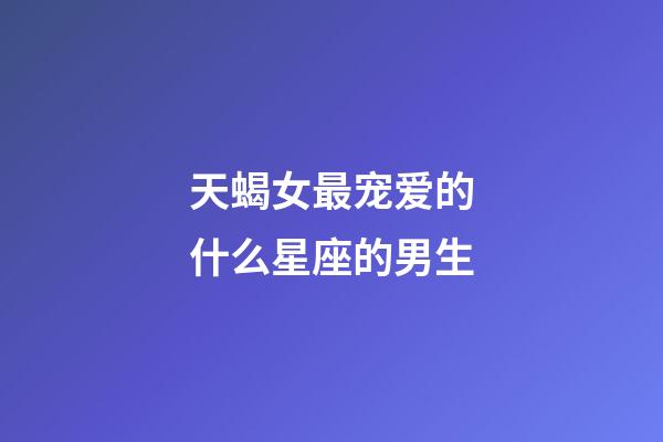 天蝎女最宠爱的什么星座的男生-第1张-星座运势-玄机派