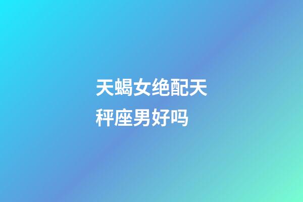 天蝎女绝配天秤座男好吗-第1张-星座运势-玄机派