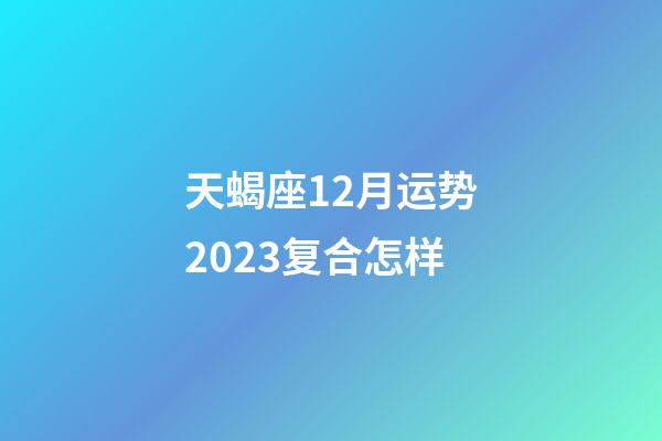 天蝎座12月运势2023复合怎样-第1张-星座运势-玄机派