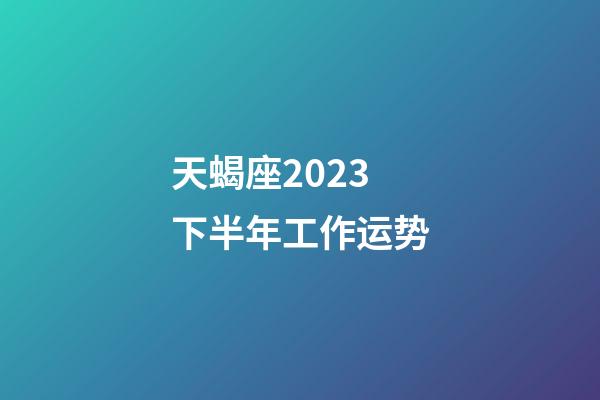 天蝎座2023下半年工作运势-第1张-星座运势-玄机派