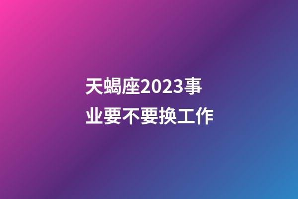 天蝎座2023事业要不要换工作-第1张-星座运势-玄机派