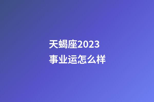 天蝎座2023事业运怎么样-第1张-星座运势-玄机派