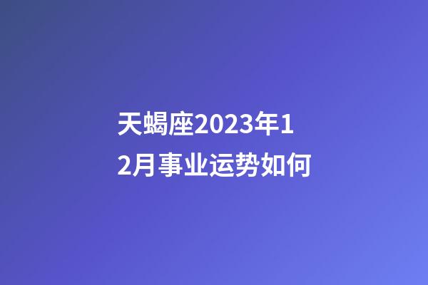 天蝎座2023年12月事业运势如何-第1张-星座运势-玄机派