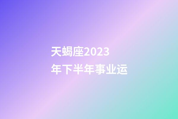天蝎座2023年下半年事业运-第1张-星座运势-玄机派
