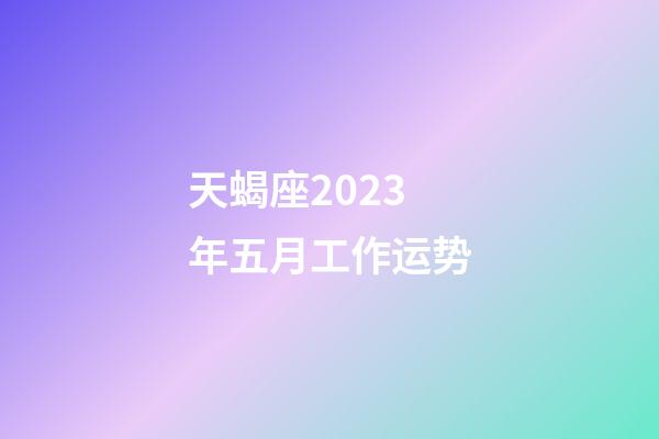 天蝎座2023年五月工作运势-第1张-星座运势-玄机派