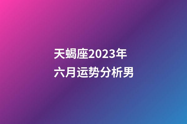 天蝎座2023年六月运势分析男-第1张-星座运势-玄机派