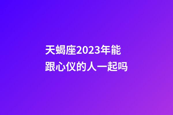 天蝎座2023年能跟心仪的人一起吗-第1张-星座运势-玄机派