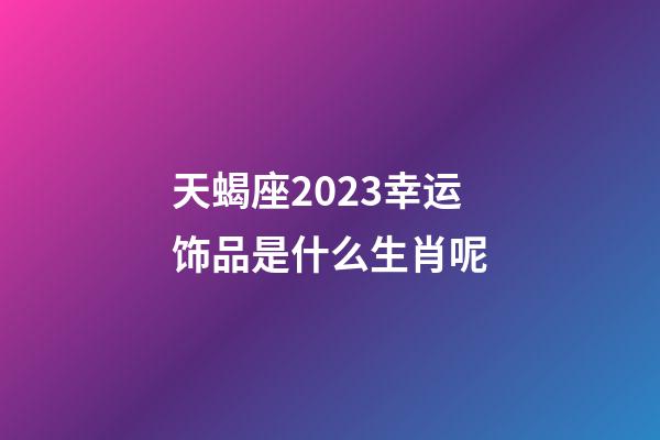 天蝎座2023幸运饰品是什么生肖呢-第1张-星座运势-玄机派