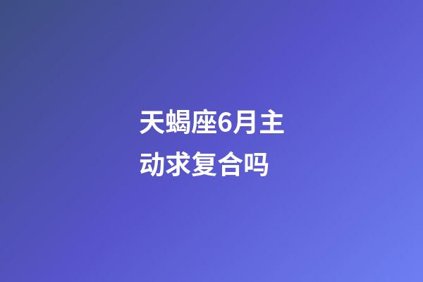 天蝎座6月主动求复合吗-第1张-星座运势-玄机派