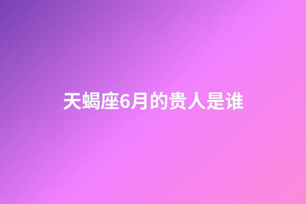 天蝎座6月的贵人是谁-第1张-星座运势-玄机派