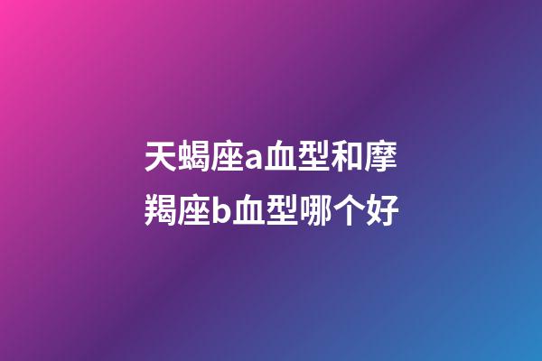 天蝎座a血型和摩羯座b血型哪个好-第1张-星座运势-玄机派