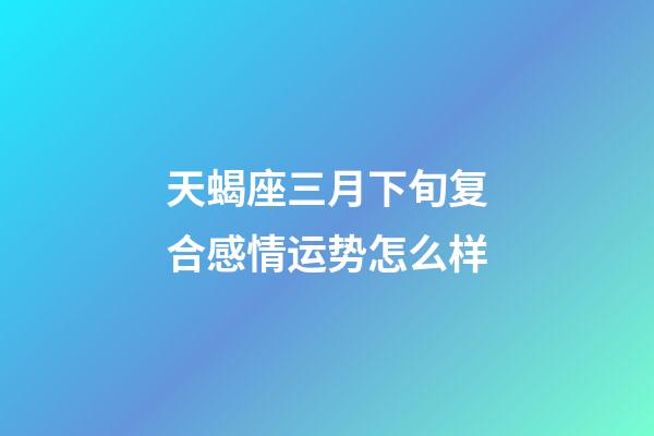 天蝎座三月下旬复合感情运势怎么样-第1张-星座运势-玄机派