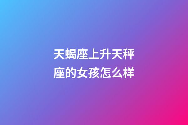 天蝎座上升天秤座的女孩怎么样-第1张-星座运势-玄机派