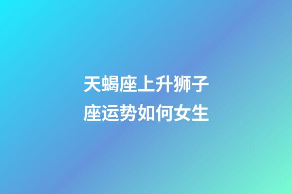 天蝎座上升狮子座运势如何女生-第1张-星座运势-玄机派