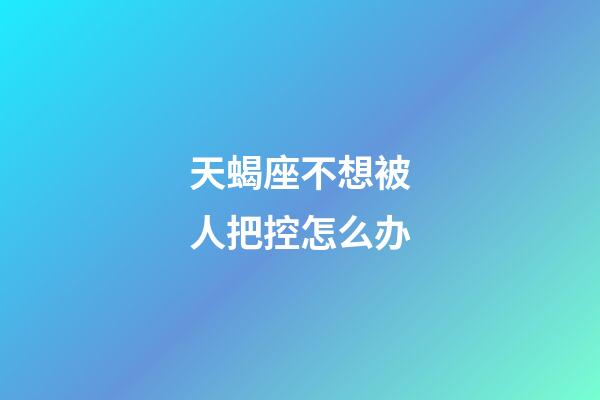 天蝎座不想被人把控怎么办-第1张-星座运势-玄机派