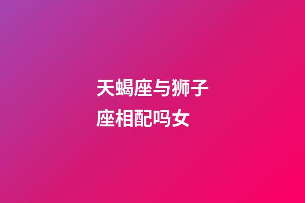 天蝎座与狮子座相配吗女-第1张-星座运势-玄机派