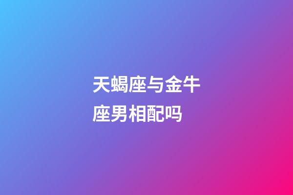 天蝎座与金牛座男相配吗-第1张-星座运势-玄机派