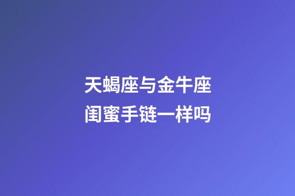 天蝎座与金牛座闺蜜手链一样吗-第1张-星座运势-玄机派