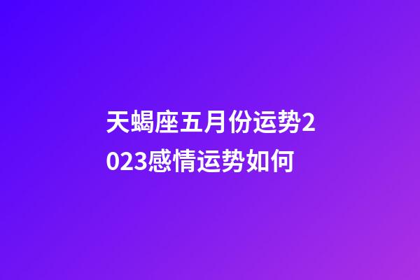 天蝎座五月份运势2023感情运势如何-第1张-星座运势-玄机派