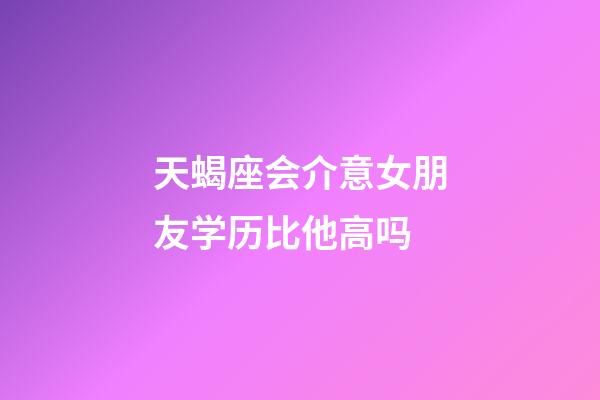 天蝎座会介意女朋友学历比他高吗