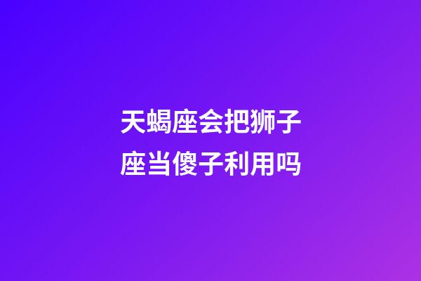 天蝎座会把狮子座当傻子利用吗-第1张-星座运势-玄机派