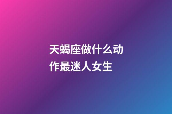 天蝎座做什么动作最迷人女生-第1张-星座运势-玄机派