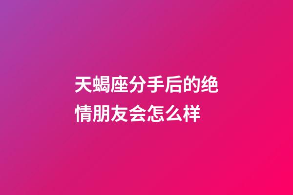 天蝎座分手后的绝情朋友会怎么样-第1张-星座运势-玄机派