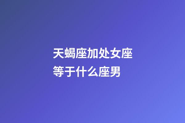 天蝎座加处女座等于什么座男-第1张-星座运势-玄机派