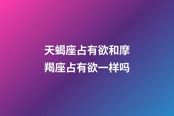 天蝎座占有欲和摩羯座占有欲一样吗-第1张-星座运势-玄机派