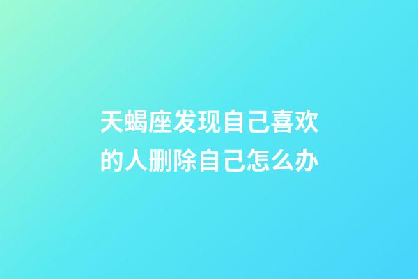 天蝎座发现自己喜欢的人删除自己怎么办-第1张-星座运势-玄机派