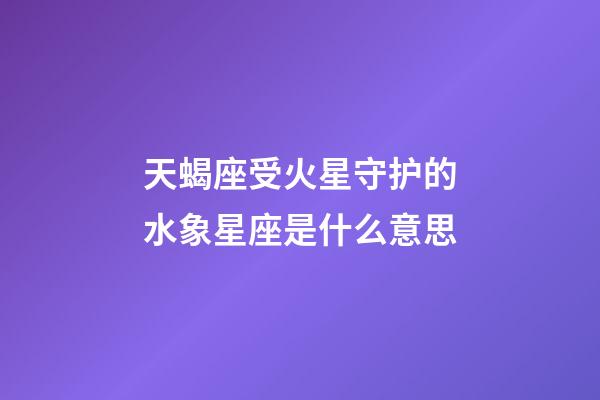 天蝎座受火星守护的水象星座是什么意思-第1张-星座运势-玄机派
