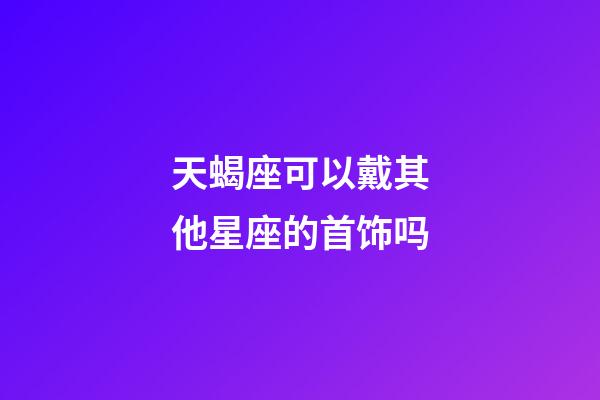 天蝎座可以戴其他星座的首饰吗-第1张-星座运势-玄机派