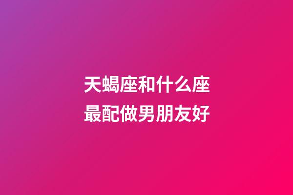 天蝎座和什么座最配做男朋友好-第1张-星座运势-玄机派