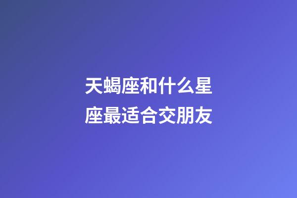 天蝎座和什么星座最适合交朋友-第1张-星座运势-玄机派